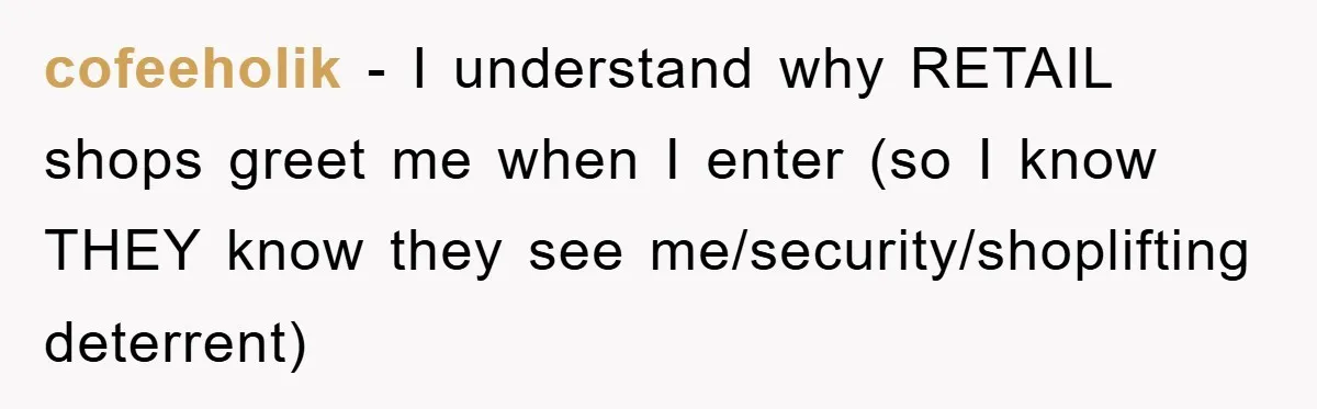 cofeeholik − I understand why RETAIL shops greet me when I enter (so I know THEY know they see me/security/shoplifting deterrent)