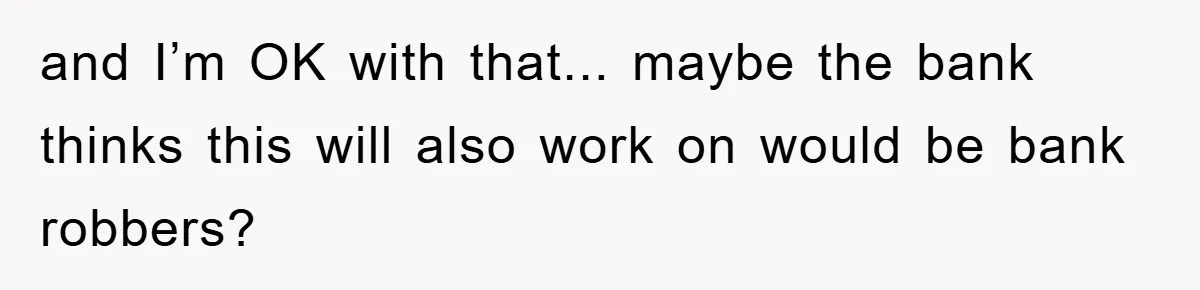 and I’m OK with that... maybe the bank thinks this will also work on would be bank robbers?