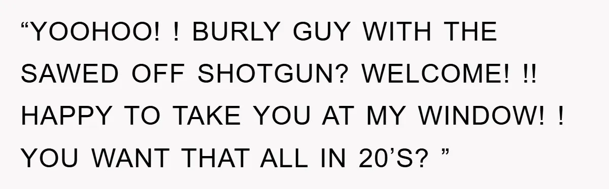 “YOOHOO! ! BURLY GUY WITH THE SAWED OFF SHOTGUN? WELCOME! !! HAPPY TO TAKE YOU AT MY WINDOW! ! YOU WANT THAT ALL IN 20’S? ”