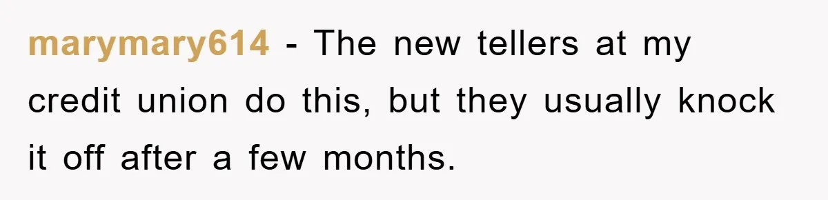 marymary614 − The new tellers at my credit union do this, but they usually knock it off after a few months.