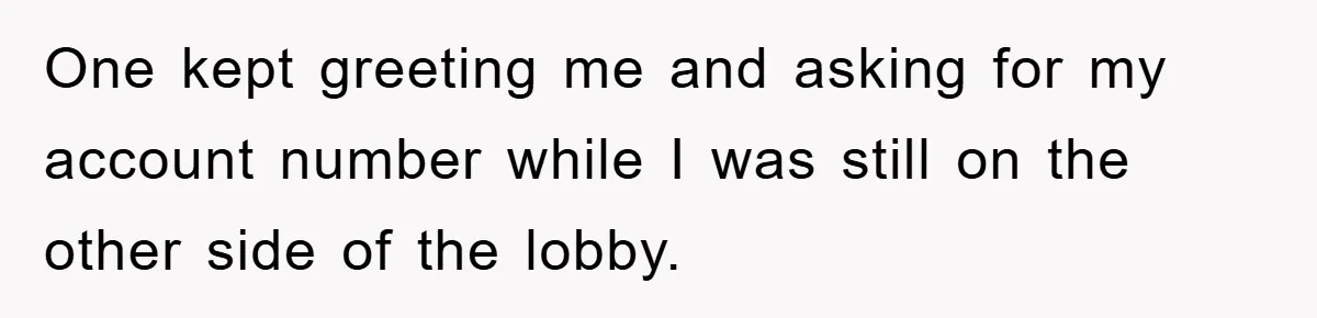 One kept greeting me and asking for my account number while I was still on the other side of the lobby.