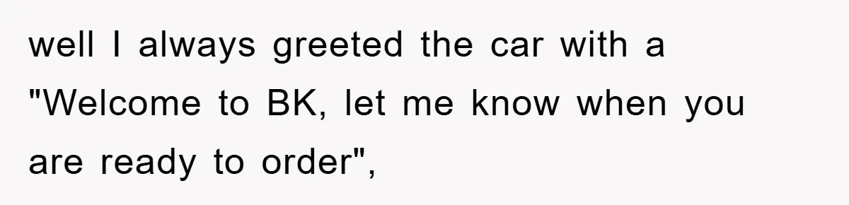 well I always greeted the car with a "Welcome to BK, let me know when you are ready to order",
