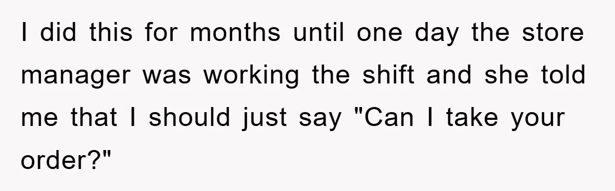I did this for months until one day the store manager was working the shift and she told me that I should just say "Can I take your order?"