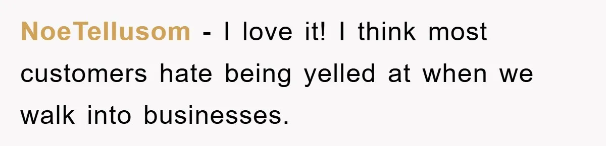 NoeTellusom − I love it! I think most customers hate being yelled at when we walk into businesses.