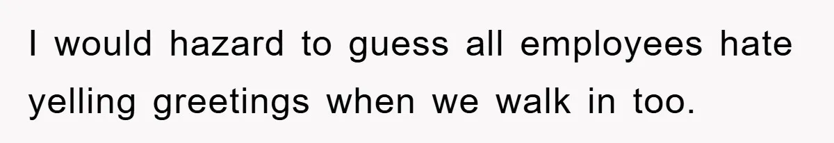 I would hazard to guess all employees hate yelling greetings when we walk in too.