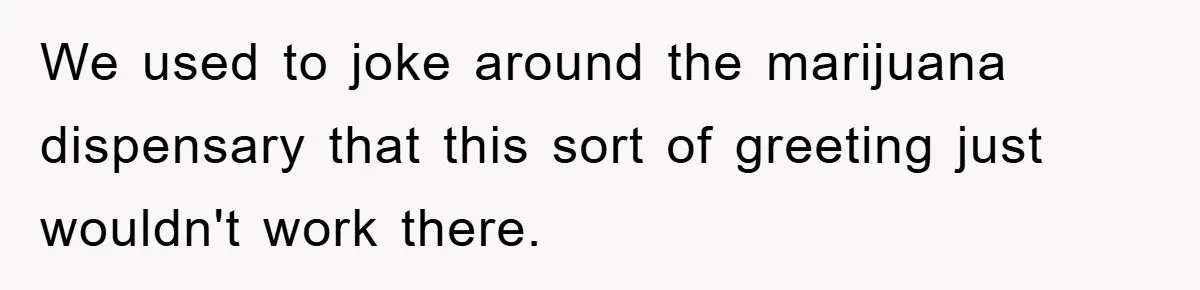 We used to joke around the marijuana dispensary that this sort of greeting just wouldn't work there.