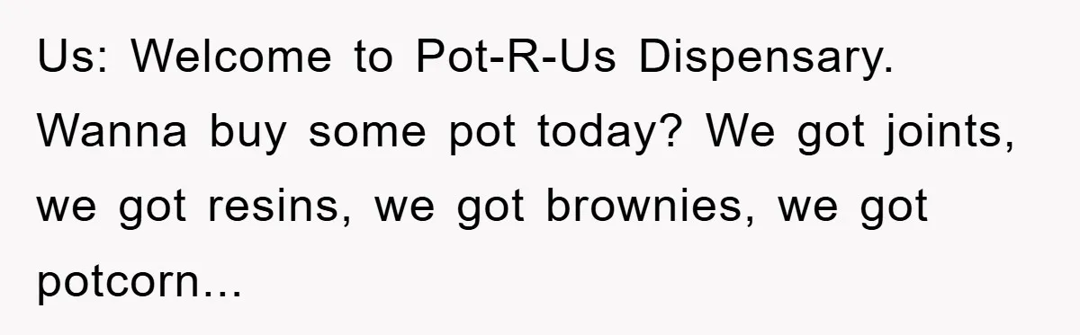Us: Welcome to Pot-R-Us Dispensary. Wanna buy some pot today? We got joints, we got resins, we got brownies, we got potcorn...