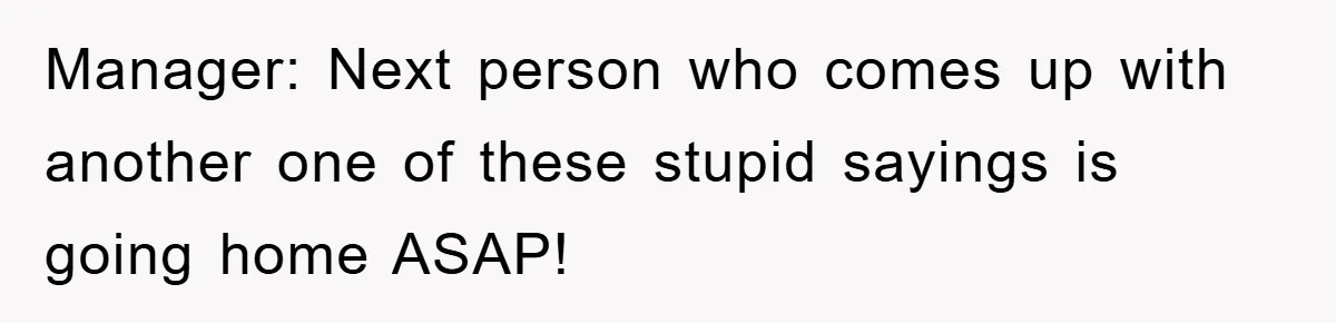 Manager: Next person who comes up with another one of these stupid sayings is going home ASAP!