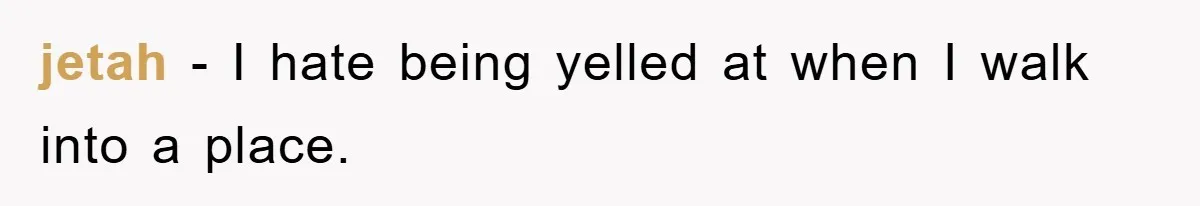 jetah − I hate being yelled at when I walk into a place.