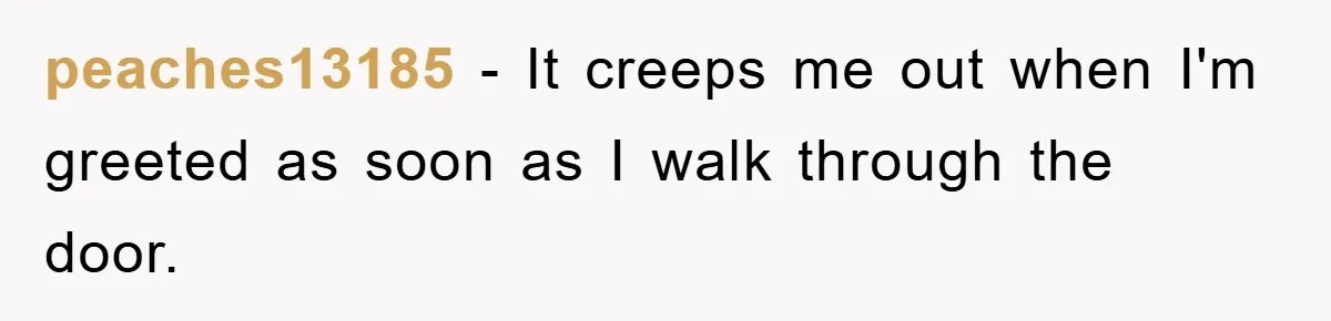 peaches13185 − It creeps me out when I'm greeted as soon as I walk through the door.