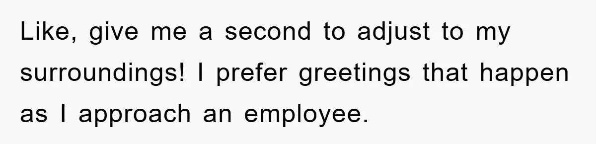 Like, give me a second to adjust to my surroundings! I prefer greetings that happen as I approach an employee.