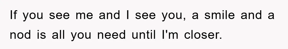 If you see me and I see you, a smile and a nod is all you need until I'm closer.