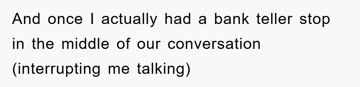 And once I actually had a bank teller stop in the middle of our conversation (interrupting me talking)