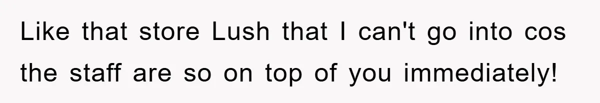 Like that store Lush that I can't go into cos the staff are so on top of you immediately!