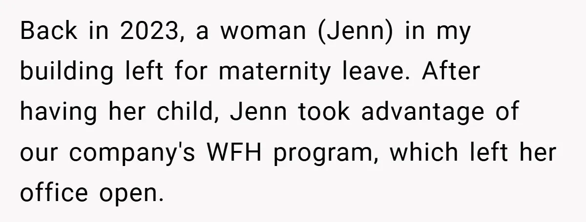 Back in 2023, a woman (Jenn) in my building left for maternity leave. After having her child, Jenn took advantage of our company's WFH program, which left her office open.