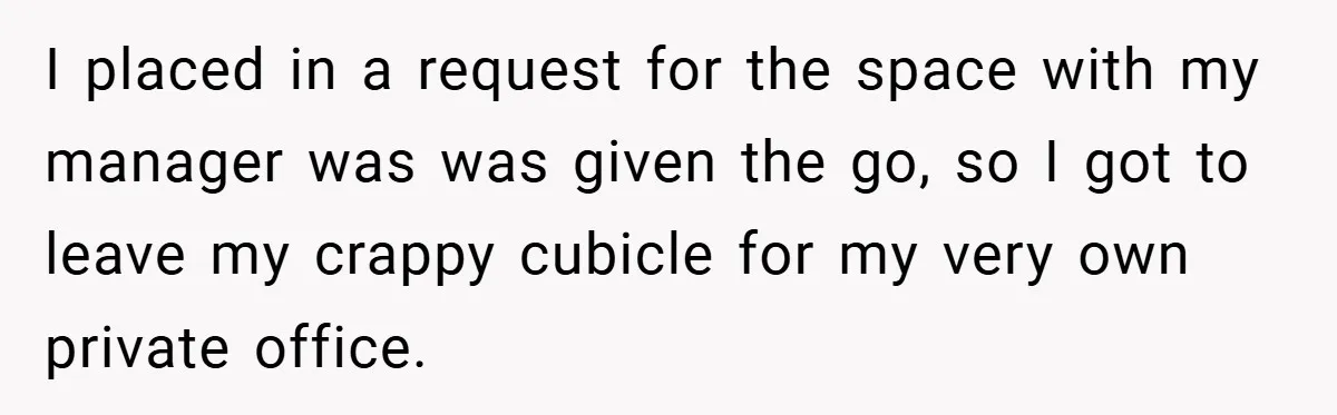 I placed in a request for the space with my manager was was given the go, so I got to leave my crappy cubicle for my very own private office.