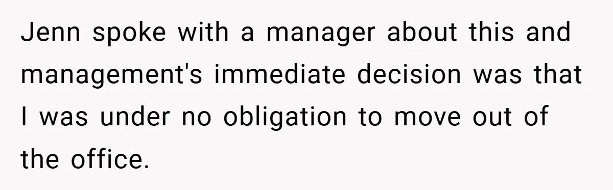 Jenn spoke with a manager about this and management's immediate decision was that I was under no obligation to move out of the office.