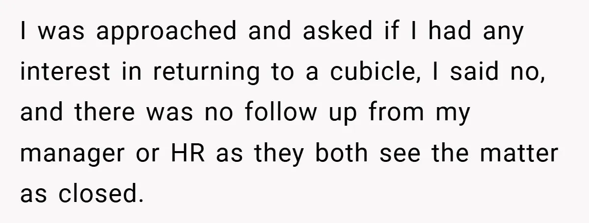 I was approached and asked if I had any interest in returning to a cubicle, I said no, and there was no follow up from my manager or HR as...