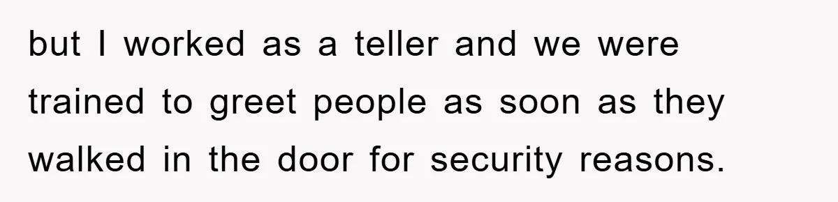 but I worked as a teller and we were trained to greet people as soon as they walked in the door for security reasons.