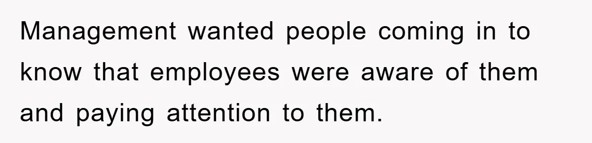 Management wanted people coming in to know that employees were aware of them and paying attention to them.