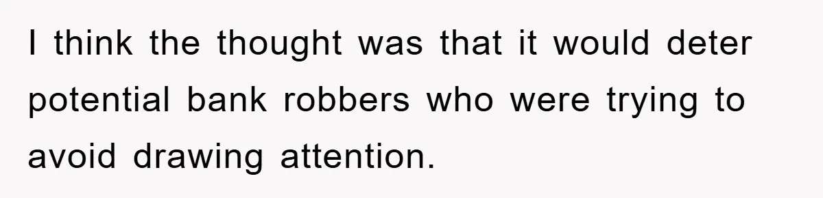 I think the thought was that it would deter potential bank robbers who were trying to avoid drawing attention.
