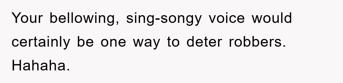 Your bellowing, sing-songy voice would certainly be one way to deter robbers. Hahaha.