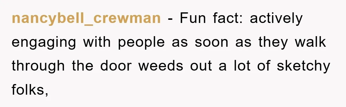 nancybell_crewman − Fun fact: actively engaging with people as soon as they walk through the door weeds out a lot of sketchy folks,
