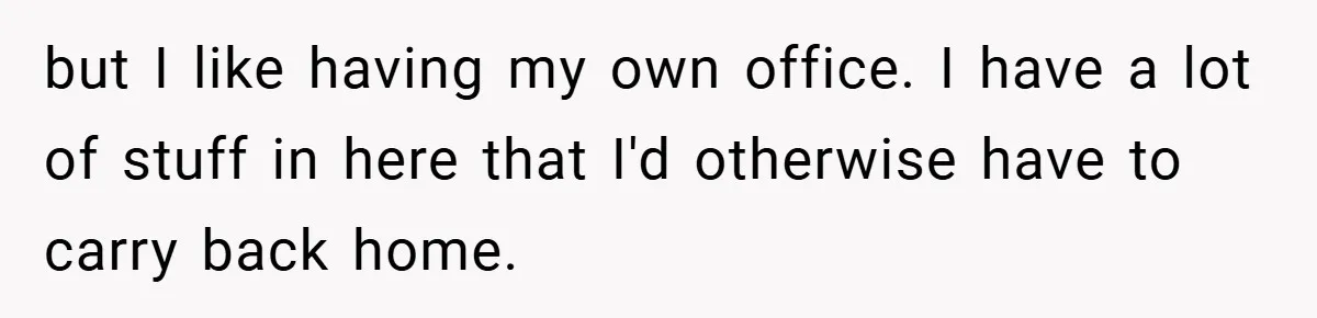 but I like having my own office. I have a lot of stuff in here that I'd otherwise have to carry back home.