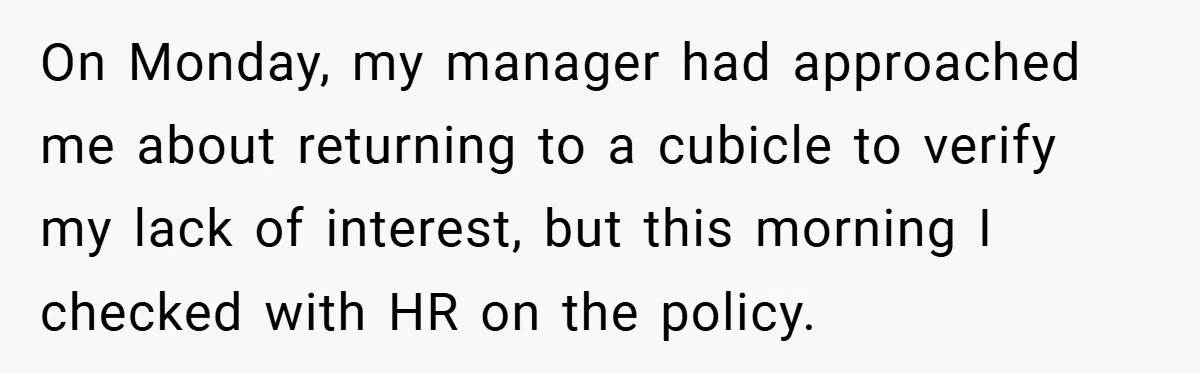 On Monday, my manager had approached me about returning to a cubicle to verify my lack of interest, but this morning I checked with HR on the policy.