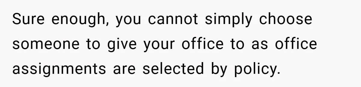 Sure enough, you cannot simply choose someone to give your office to as office assignments are selected by policy.