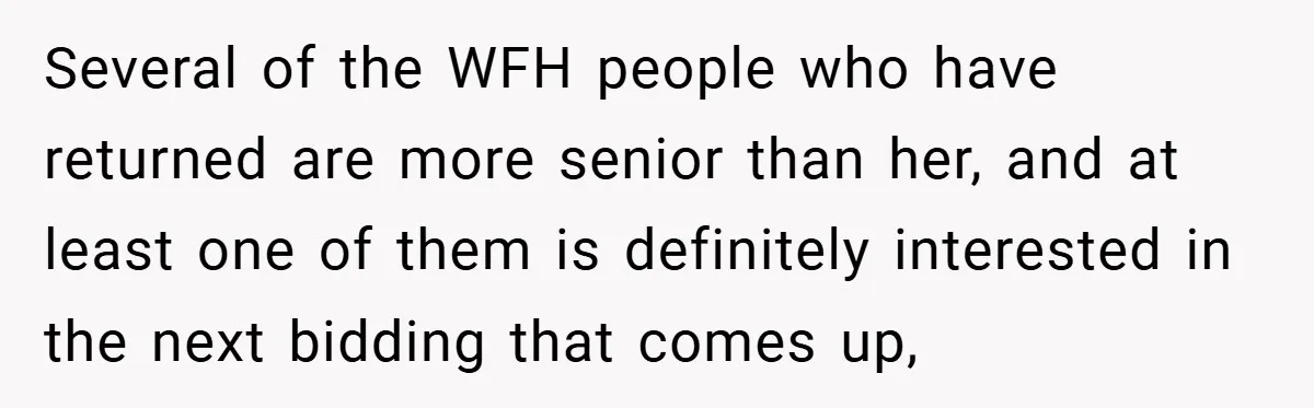 Several of the WFH people who have returned are more senior than her, and at least one of them is definitely interested in the next bidding that comes up,