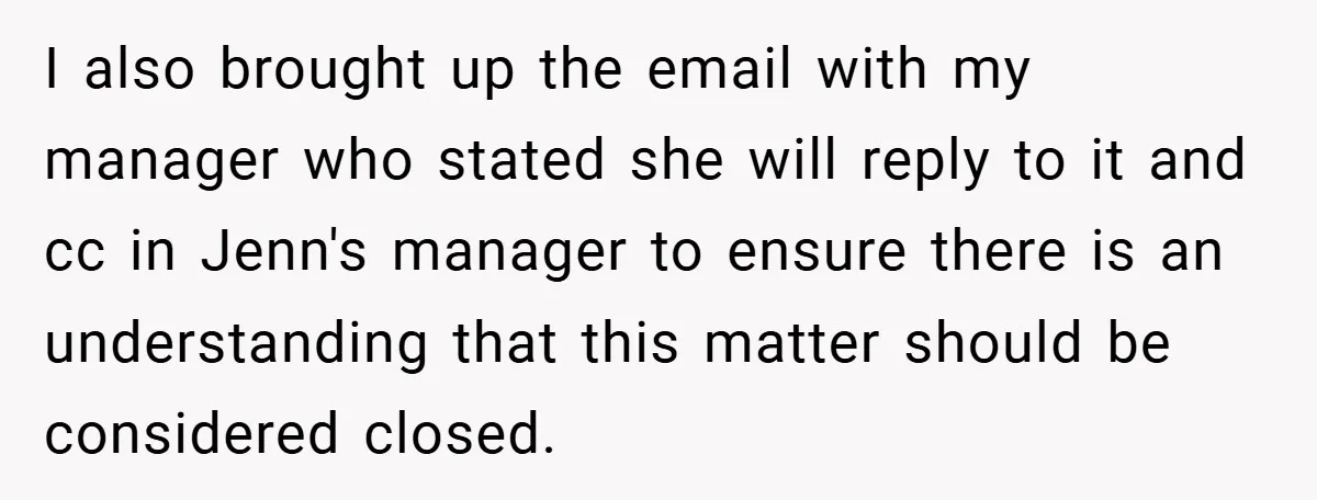 I also brought up the email with my manager who stated she will reply to it and cc in Jenn's manager to ensure there is an understanding that this matter...