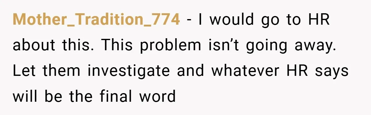 Mother_Tradition_774 − I would go to HR about this. This problem isn’t going away. Let them investigate and whatever HR says will be the final word