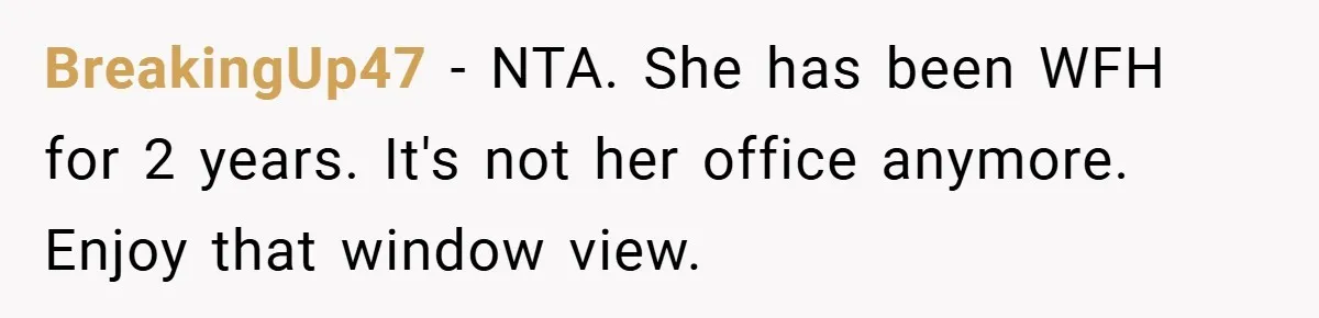 BreakingUp47 − NTA. She has been WFH for 2 years. It's not her office anymore. Enjoy that window view.