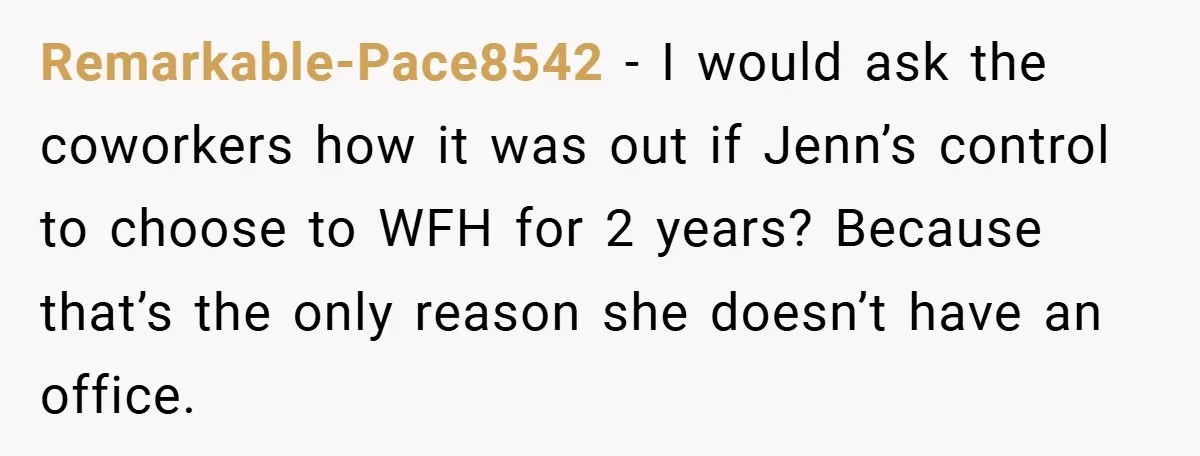 Remarkable-Pace8542 − I would ask the coworkers how it was out if Jenn’s control to choose to WFH for 2 years? Because that’s the only reason she doesn’t have an...