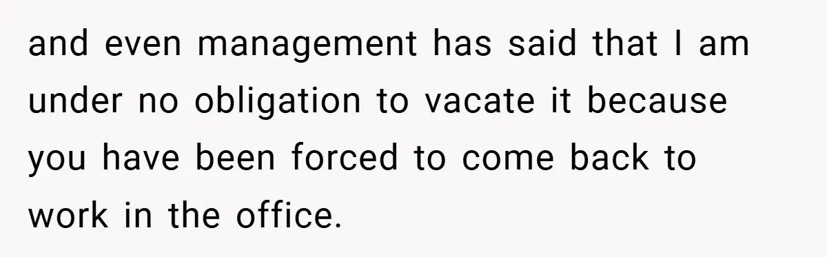 and even management has said that I am under no obligation to vacate it because you have been forced to come back to work in the office.