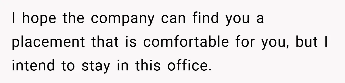 I hope the company can find you a placement that is comfortable for you, but I intend to stay in this office.