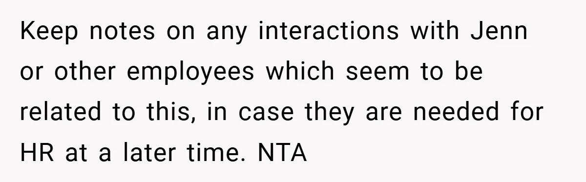 Keep notes on any interactions with Jenn or other employees which seem to be related to this, in case they are needed for HR at a later time. NTA