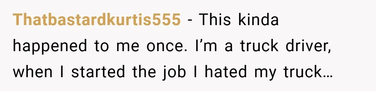 Thatbastardkurtis555 − This kinda happened to me once. I’m a truck driver, when I started the job I hated my truck…