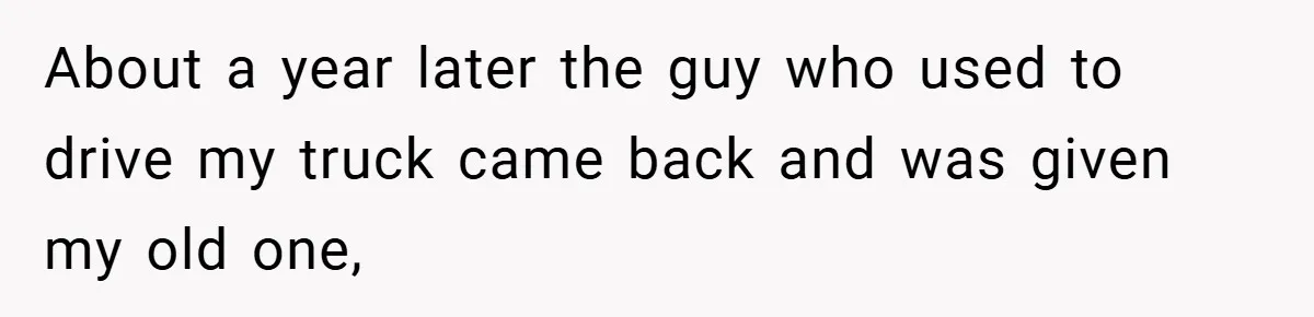 About a year later the guy who used to drive my truck came back and was given my old one,
