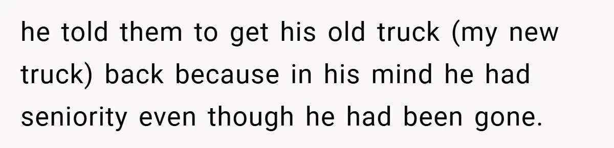 he told them to get his old truck (my new truck) back because in his mind he had seniority even though he had been gone.