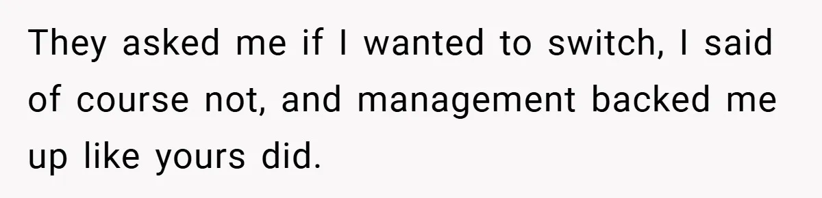 They asked me if I wanted to switch, I said of course not, and management backed me up like yours did.