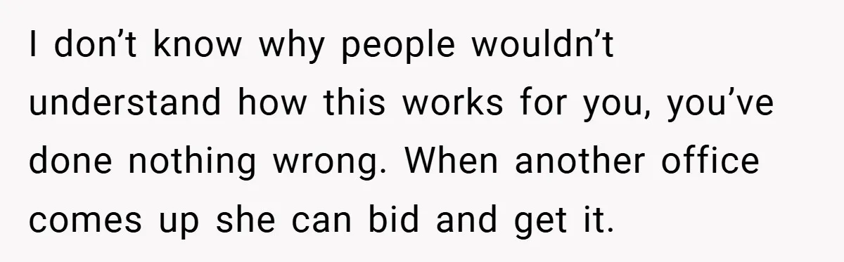 I don’t know why people wouldn’t understand how this works for you, you’ve done nothing wrong. When another office comes up she can bid and get it.