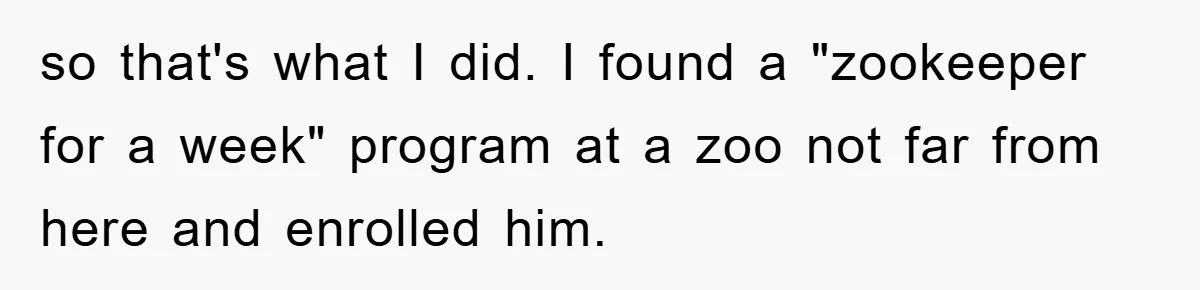 Mom Makes Teen Son Volunteer At Zoo After His Insulting Comment About Zookeepers so that's what I did. I found a "zookeeper for a week" program at a zoo not far from here and enrolled him.