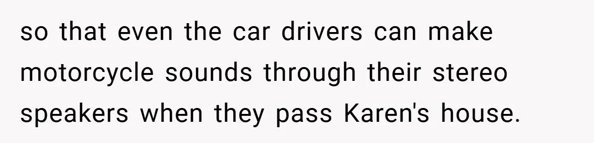 Motorcycle Rider’s ‘Revenge’ On Karen Who Tried To Block Him Leaves The Whole Neighborhood Suffering so that even the car drivers can make motorcycle sounds through their stereo speakers when they pass Karen's house.