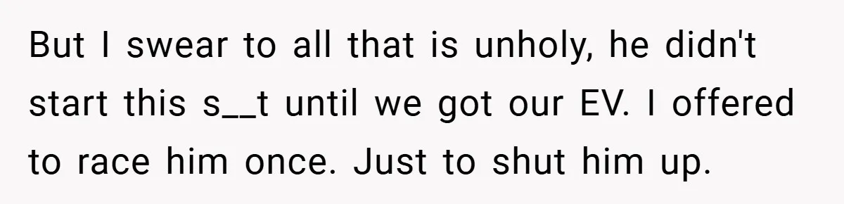 Motorcycle Rider’s ‘Revenge’ On Karen Who Tried To Block Him Leaves The Whole Neighborhood Suffering But I swear to all that is unholy, he didn't start this s__t until we got our EV. I offered to race him once. Just to shut him up.