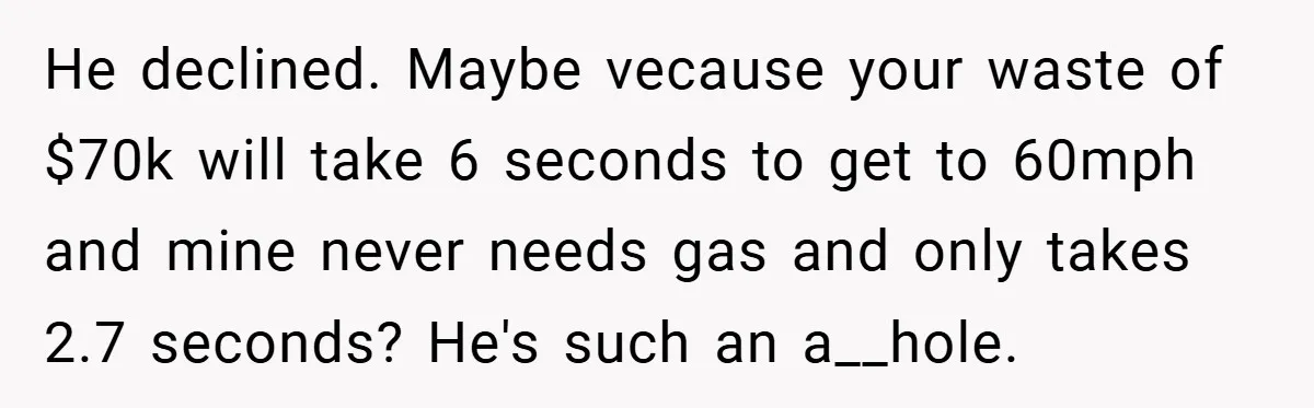 Motorcycle Rider’s ‘Revenge’ On Karen Who Tried To Block Him Leaves The Whole Neighborhood Suffering He declined. Maybe vecause your waste of $70k will take 6 seconds to get to 60mph and mine never needs gas and only takes 2.7 seconds? He's such an a__hole.