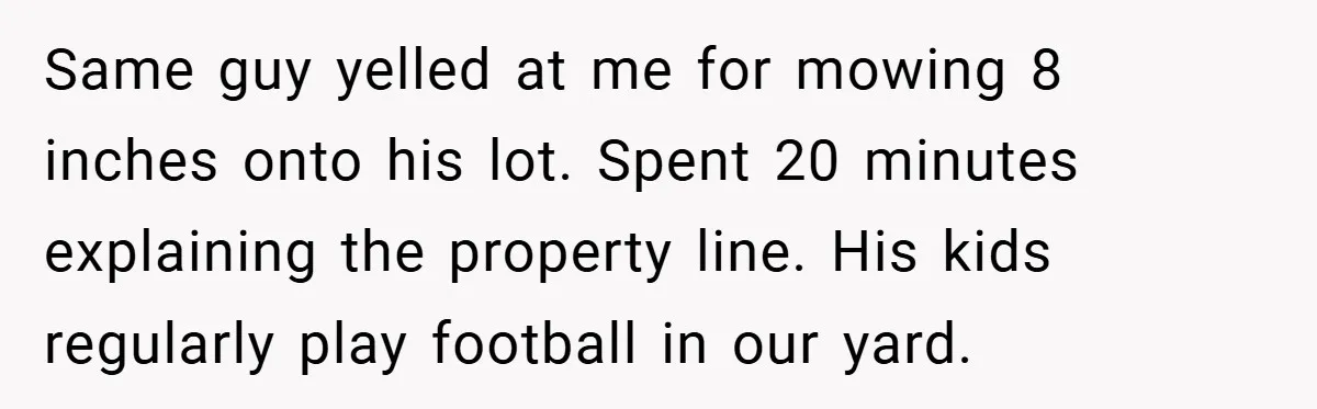 Motorcycle Rider’s ‘Revenge’ On Karen Who Tried To Block Him Leaves The Whole Neighborhood Suffering Same guy yelled at me for mowing 8 inches onto his lot. Spent 20 minutes explaining the property line. His kids regularly play football in our yard.
