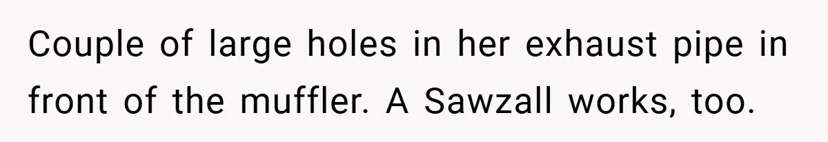 Motorcycle Rider’s ‘Revenge’ On Karen Who Tried To Block Him Leaves The Whole Neighborhood Suffering Couple of large holes in her exhaust pipe in front of the muffler. A Sawzall works, too.