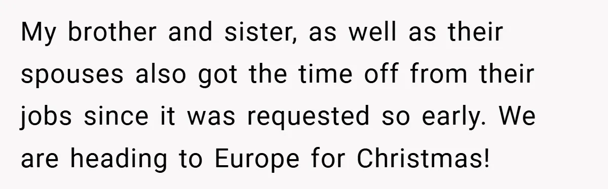 My brother and sister, as well as their spouses also got the time off from their jobs since it was requested so early. We are heading to Europe for Christmas!